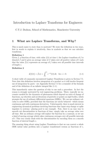 Introduction to Laplace Transforms for Engineers
C.T.J. Dodson, School of Mathematics, Manchester University
1 What are Laplace Transforms, and Why?
This is much easier to state than to motivate! We state the deﬁnition in two ways,
ﬁrst in words to explain it intuitively, then in symbols so that we can calculate
transforms.
Deﬁnition 1
Given f, a function of time, with value f(t) at time t, the Laplace transform of f is
denoted ˜f and it gives an average value of f taken over all positive values of t such
that the value ˜f(s) represents an average of f taken over all possible time intervals
of length s.
Deﬁnition 2
L[f(t)] = ˜f(s) =
∞
0
e−st
f(t) dt, for s > 0. (1.1)
A short table of commonly encountered Laplace Transforms is given in Section 7.5.
Note that this deﬁnition involves integration of a product so it will involve frequent
use of integration by parts—see Appendix Section 7.1 for a reminder of the formula
and of the deﬁnition of an inﬁnite integral like (1.1).
This immediately raises the question of why to use such a procedure. In fact the
reason is strongly motivated by real engineering problems. There, typically we en-
counter models for the dynamics of phenomena which depend on rates of change of
functions, eg velocities and accelerations of particles or points on rigid bodies, which
prompts the use of ordinary diﬀerential equations (ODEs). We can use ordinary cal-
culus to solve ODEs, provided that the functions are nicely behaved—which means
continuous and with continuous derivatives. Unfortunately, there is much interest in
engineering dynamical problems involving functions that input step change or spike
impulses to systems—playing pool is one example. Now, there is an easy way to
smooth out discontinuities in functions of time: simply take an average value over
all time. But an ordinary average will replace the function by a constant, so we use
a kind of moving average which takes continuous averages over all possible intervals
of t. This very neatly deals with the discontinuities by encoding them as a smooth
function of interval length s.
The amazing thing about using Laplace Transforms is that we can convert a whole
ODE initial value problem into a Laplace transformed version as functions of s,
1
 