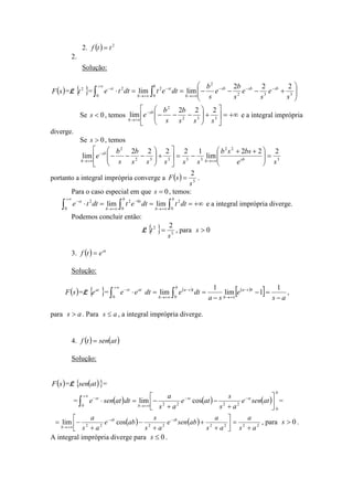2.
2. ( ) 2
ttf =
Solução:
( )sF =L { }2
t = 





+−−−==⋅ −−−
+∞→
∞+
−
+∞→
−
∫ ∫ 332
2
0 0
22 222
limlim
s
e
s
e
s
b
e
s
b
dtetdtte sbsbsb
b
b
st
b
st
Se 0<s , temos +∞=





+





−−−−
+∞→ 332
2
222
lim
sss
b
s
b
e sb
b
e a integral imprópria
diverge.
Se 0>s , temos
3
22
33332
2
222
lim
12222
lim
se
bssb
sssss
b
s
b
e sbb
sb
b
=




 ++
−=





+





−−−
+∞→
−
+∞→
portanto a integral imprópria converge a ( ) 3
2
s
sF = .
Para o caso especial em que 0=s , temos:
+∞===⋅ ∫∫ ∫ +∞→
∞+
−
+∞→
−
b
b
b
t
b
st
dttdtetdtte
0
2
0 0
022
limlim e a integral imprópria diverge.
Podemos concluir então:
L { } 3
2 2
s
t = , para 0>s
3. ( ) at
etf =
Solução:
( )sF =L { }at
e = ( ) ( )
[ ] as
e
sa
dtedtee bsa
b
b
tsa
b
atst
−
=−
−
==⋅ −
+∞→
∞+
−
+∞→
−
∫ ∫
1
1lim
1
lim
0 0
,
para as > . Para as ≤ , a integral imprópria diverge.
4. ( ) ( )atsentf =
Solução:
( )sF =L ( ){ }atsen =
= ( ) ( ) ( )
b
stst
b
st
atsene
as
s
ate
as
a
dtatsene
0
0 2222
coslim∫
∞+
−−
+∞→
−






+
−
+
−=⋅ =
( ) ( ) 22222222
coslim
as
a
as
a
absene
as
s
abe
as
a sbsb
b +
=





+
+
+
−
+
−= −−
+∞→
, para 0>s .
A integral imprópria diverge para 0≤s .
 
