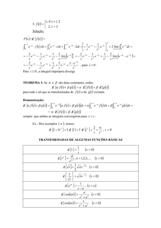5. ( )



>
≤≤
=
2,2
20,
t
tt
tf
Solução:
( )sF =L ( ){ }tf =
( ) =+





−−=⋅+⋅=⋅∫ ∫∫∫
∞+
−
+∞→
−−
∞+
−−−
0 0
2
0
22
2
0
lim2
1
2
b
st
b
ststststst
dtee
s
e
s
t
dtedttedttfe
[ ] ( )=−−+−−=−+−−= −−
+∞→
−−−
+∞→
−− ssb
b
ssbst
b
ss
ee
ss
e
s
e
s
e
ss
e
s
e
s
2
2
2
2
2
22
2
2
2
lim
2112
lim
2112
2
2
2
2
2
2
2 12112
s
e
e
ss
e
s
e
s
s
sss
−
−−− −
=++−−= , para 0>s .
Para 0≤s , a integral imprópria diverge.
TEOREMA 1: Se α e β são duas constantes, então:
L ( ) ( ){ } αβα =+ tgtf L ( ){ } β+tf L ( ){ }tg
para todo s tal que as transformadas de ( )tf e de ( )tg existam.
Demonstração:
L ( ) ( ){ } ( ) ( )[ ] ( ) ( ) =+=+=+ ∫∫∫
∞+
−
∞+
−
∞+
−
dttgedttfedttgtfetgtf ststst
000
βαβαβα
= α L ( ){ } β+tf L ( ){ }tg
sempre que ambas as integrais convergirem para cs > .
Ex.: Dos exemplos 1 e 2, temos:
L { }=+ 2
32 t 2 L { } 31 + L { }=2
t 0,
62
3
>+ s
ss
TRANSFORMADAS DE ALGUMAS FUNÇÕES BÁSICAS
L{ } ( )0
1
1 >= s
s
L{ } ( )0,3,2,1,
!
1
>== +
sn
s
n
t n
n
K
L{ } ( )0
2
1 2
3
>=
−
sst π
L ( )0
1 2
1
>=





 −
ss
t
π
L{ } ( )as
as
eat
>
−
= ,
1
L ( ){ } ( )022
>
+
= s
as
a
atsen
L ( ){ } ( )0cos 22
>
+
= s
as
s
at
 
