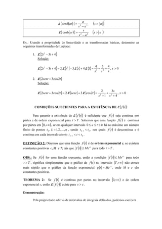 L ( ){ } ( )as
as
a
atsenh >
−
= 22
L ( ){ } ( )as
as
s
at >
−
= 22
cosh
Ex.: Usando a propriedade de linearidade e as transformadas básicas, determine as
seguintes transformadas de Laplace:
1. L{ }432 2
+− tt
Solução:
L{ } 2432 2
=+− tt L{ } 32
−t L{} 4+t L{} 0,
434
1 23
>+−= s
sss
2. L{ }tsent 2cos32 +
Solução:
L{ } 22cos32 =+ tsent L{ } 3+sent L{ } 0,
4
3
1
2
2cos 22
>
+
+
+
= s
s
s
s
t
CONDIÇÕES SUFICIENTES PARA A EXISTÊNCIA DE L ( ){ }tf
Para garantir a existência de L ( ){ }tf é suficiente que ( )tf seja contínua por
partes e de ordem exponencial para Tt > . Sabemos que uma função ( )tf é contínua
por partes em [ )+∞,0 , se em qualquer intervalo bta ≤≤≤0 há no máximo um número
finito de pontos nktk ,,2,1, K= , sendo kk tt <−1 , nos quais ( )tf é descontínua e é
contínua em cada intervalo aberto kk ttt <<−1 .
DEFINIÇÃO 2: Dizemos que uma função ( )tf é de ordem exponencial c, se existem
constantes positivas Mc, e T, tais que ( ) tc
Metf ≤ para todo Tt > .
OBS.: Se ( )tf for uma função crescente, então a condição ( ) tc
Metf ≤ para todo
Tt > , significa simplesmente que o gráfico de ( )tf no intervalo ( )+∞,T não cresce
mais rápido que o gráfico da função exponencial ( ) tc
Metg = , onde M e c são
constantes positivas.
TEOREMA 2: Se ( )tf é contínua por partes no intervalo [ )+∞,0 e de ordem
exponencial c, então L ( ){ }tf existe para cs > .
Demonstração:
Pela propriedade aditiva de intervalos de integrais definidas, podemos escrever
 