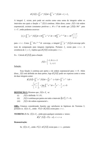 L ( ){ } ( ) ( ) 21
0
IIdttfedttfetf
T
st
T
st
+=+= ∫∫
∞+
−−
A integral 1I existe, pois pode ser escrita como uma soma de integrais sobre os
intervalos nos quais a função ( )tfe st−
é contínua. Além disso, como ( )tf é de ordem
exponencial, existem constantes positivas c, M e T de modo que ( ) tc
Metf ≤ para
Tt > , então podemos escrever:
( ) ( )
( )
cs
e
MdteMdteeMdttfeI
Tcs
T
tcs
T
tcts
T
ts
−
−==≤≤
−−
∞+
−−
∞+
−
∞+
−
∫∫∫2
para cs > . Como ( )
dteM
T
tcs
∫
∞+
−−
converge, a integral ( ) dttfe
T
ts
∫
∞+
−
converge pelo
teste de comparação para integrais impróprias. Portanto 2I existe para cs > . A
existência de 1I e 2I implica que L ( ){ }tf existe para cs > .
Ex.: Calcule L ( ){ }tf para a função
( )



≥
<≤−
=
1,1
10,1
t
t
tf
Solução:
Essa função é contínua por partes e de ordem exponencial para 0>t . Além
disso, ( )tf está definida em duas partes, logo L ( ){ }tf pode ser expressa como a soma
de duas integrais como:
L ( ){ }tf = ( ) =⋅+−⋅= ∫∫∫
∞+
−−
∞+
−
1
1
00
1)1( dtedtedttfe ststst
0,
12
lim
1
1
0
>−=+





= −
∞+
−
+∞→
−
∫ s
s
e
s
dte
s
e sts
b
ts
DEFINIÇÃO 3: Dizemos que ( ) cEtf ∈ se:
(i) ( )tf é definida 0≥∀t ;
(ii) ( )tf é contínua por partes em todo o intervalo [ ]T,0 , 0>T ;
(iii) ( )tf é de ordem exponencial c.
OBS.: Estamos considerando funções que satisfazem às hipóteses do Teorema 2,
portanto se ( ) cEtf ∈ , então ( )=sF L ( ){ }tf existe para cs > .
TEOREMA 3: Se ( ) cEtf ∈ , então para qualquer constante a temos:
L ( ){ } ( ) acsasFtfeat
+>−= ,
Demonstração:
Se ( ) cEtf ∈ , então ( )=sF L ( ){ }tf existe para cs > , portanto
 