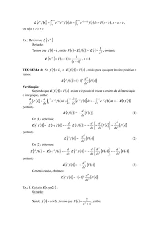 L ( ){ } ( ) ( )
( ) ( ) casasFdttfedttfeetfe tastatsat
>−−=== ∫∫
∞+
−−
∞+
−
,
00
,
ou seja acs +>
Ex.: Determine L{ }t
et 4
Solução:
Temos que ( ) ttf = , então ( )=sF L ( ){ }=tf L{} 2
1
s
t = , portanto
L { } ( )
( )
4,
4
1
4 2
4
>
−
=−= s
s
sFte t
TEOREMA 4: Se ( ) cEtf ∈ e L ( ){ } ( )sFtf = , então para qualquer inteiro positivo n
temos:
L ( ){ } ( ) ( )[ ]sF
ds
d
tft n
n
nn
1−=
Verificação:
Supondo que L ( ){ } ( )sFtf = existe e é possível trocar a ordem de diferenciação
e integração, então:
( )[ ] ( ) ( )[ ] ( ) −=−=
∂
∂
== ∫∫∫
∞+
−
∞+
−
∞+
−
000
dtttfedttfe
s
dttfe
ds
d
sF
ds
d ststst
L ( ){ }tft
portanto
L ( ){ }tft = ( )[ ]sF
ds
d
− (1)
De (1), obtemos:
L ( ){ }=tft2
L ( ){ }
ds
d
tftt −=⋅ L ( ){ }tft = ( )[ ] ( )[ ]sF
ds
d
sF
ds
d
ds
d
2
2
=






−−
portanto
L ( ){ }=tft2
( )[ ]sF
ds
d
2
2
(2)
De (2), obtemos:
L ( ){ }=tft3
L ( ){ } ds
d
tftt −=⋅ 2
L ( ){ }tft2
= ( )[ ] ( )[ ]sF
ds
d
sF
ds
d
ds
d
3
3
2
2
−=






−
portanto
L ( ){ }=tft3
( )[ ]sF
ds
d
3
3
− (3)
Generalizando, obtemos:
L ( ){ }=tftn
( ) ( )[ ]sF
ds
d
n
n
n
1−
Ex.: 1. Calcule L{ }tsent 2 :
Solução:
Sendo ( ) tsentf 2= , temos que ( )
4
2
2
+
=
s
sF , então:
 