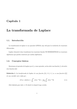Cap´ıtulo 1
La transformada de Laplace
1.1. Introducci´on
La transformada de laplace es un operador LINEAL muy ´util para la resoluci´on de ecuaciones
diferenciales.
Laplace demostr´o c´omo transformar las ecuaciones lineales NO HOMOG´ENEAS en ecuaciones
algebraicas que pueden resolverse por medios algebraicos.
1.2. Conceptos b´asicos
Denotamos al operador de Laplace por L, y como operador, act´ua sobre una funci´on f y devuelve
otra funci´on L[f]
Deﬁnici´on 1. La transformada de Laplace de una funci´on f(t), 0 ≤ t ≤ ∞ es una funci´on L[f]
de una variable real s dada por:
(F(s) =)L[f](s) =
∞
0
f(t)e−st
dt = l´ım
τ→∞
τ
0
f(t)e−st
dt (1.1)
Est´a deﬁnida para todo s ∈ R donde la integral tenga sentido.
1
 