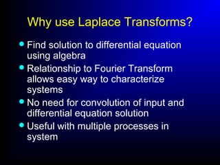 Why use Laplace Transforms?
Find solution to differential equation
using algebra
Relationship to Fourier Transform
allows easy way to characterize
systems
No need for convolution of input and
differential equation solution
Useful with multiple processes in
system
 