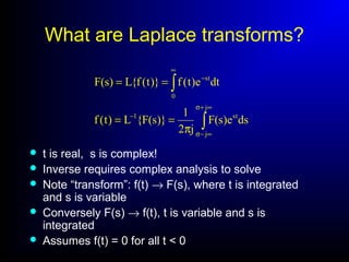 What are Laplace transforms?
∫
∫
∞+σ
∞−σ
−
∞
−
π
==
==
j
j
st1
0
st
dse)s(F
j2
1
)}s(F{L)t(f
dte)t(f)}t(f{L)s(F
 t is real, s is complex!
 Inverse requires complex analysis to solve
 Note “transform”: f(t) → F(s), where t is integrated
and s is variable
 Conversely F(s) → f(t), t is variable and s is
integrated
 Assumes f(t) = 0 for all t < 0
 