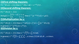 If 𝐿−1
{F 𝑠 } = 𝑓(𝑡) then 𝐿−1
{F(s + a)} = 𝑒−𝑎𝑡
𝑓 𝑡 .
If 𝐿−1
{F 𝑠 } = 𝑓(𝑡)
And g 𝑡 =
𝑓 𝑡 − 𝑎 , 𝑡 > 𝑎
0 , 𝑡 < 𝑎
then 𝐿−1 {𝑒−𝑎𝑠 𝐹 𝑠 } = 𝑔 𝑡 .
If 𝐿−1 {F 𝑠 } = 𝑓 𝑡 then 𝐿−1 {sF 𝑠 } = 𝑓′(𝑡) =
𝑑
𝑑𝑡
[𝐿−1 {F 𝑠 }].
In general, 𝐿−1 {𝑠 𝑛F 𝑠 } = 𝑓 𝑛(𝑡).
If 𝐿−1
{F 𝑠 } = 𝑓 𝑡 then 𝐿−1
{
𝐹(𝑠)
𝑠
} = 0
𝑡
𝑓 𝑡 𝑑𝑡.
In general, 𝐿−1 {
𝐹(𝑠)
𝑠 𝑛 } = 0
𝑡
0
𝑡
0
𝑡
… 𝑛 𝑡𝑖𝑚𝑒𝑠 𝑓 𝑡 𝑑𝑡 𝑑𝑡 𝑑𝑡 … 𝑛 𝑡𝑖𝑚𝑒𝑠.
 