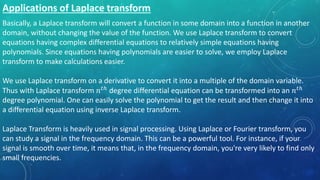 Basically, a Laplace transform will convert a function in some domain into a function in another
domain, without changing the value of the function. We use Laplace transform to convert
equations having complex differential equations to relatively simple equations having
polynomials. Since equations having polynomials are easier to solve, we employ Laplace
transform to make calculations easier.
We use Laplace transform on a derivative to convert it into a multiple of the domain variable.
Thus with Laplace transform 𝑛 𝑡ℎ degree differential equation can be transformed into an 𝑛 𝑡ℎ
degree polynomial. One can easily solve the polynomial to get the result and then change it into
a differential equation using inverse Laplace transform.
Laplace Transform is heavily used in signal processing. Using Laplace or Fourier transform, you
can study a signal in the frequency domain. This can be a powerful tool. For instance, if your
signal is smooth over time, it means that, in the frequency domain, you're very likely to find only
small frequencies.
 