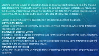 Machine learning focuses on prediction, based on known properties learned from the training
data. Data mining (which is the analysis step of Knowledge Discovery in Databases) focuses on
the discovery of (previously) unknown properties on the data. Where Laplace equation is used
to determine the prediction and to analyses the step of knowledge in databases.
Laplace transform has several applications in almost all Engineering disciplines.
1) System Modelling
Laplace transform is used to simplify calculations in system modelling, where large differential
equations are used.
2) Analysis of Electrical Circuits
In electrical circuits, a Laplace transform is used for the analysis of linear time-invariant systems.
3) Analysis of Electronic Circuits
Laplace transform is widely used by Electronics engineers to quickly solve differential equations
occurring in the analysis of electronic circuits.
4) Digital Signal Processing
One cannot imagine solving DSP (Digital Signal processing) problems without employing Laplace
transform.
 