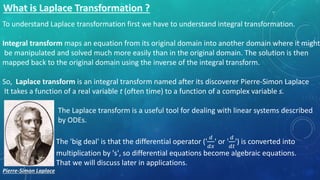 To understand Laplace transformation first we have to understand integral transformation.
Integral transform maps an equation from its original domain into another domain where it might
be manipulated and solved much more easily than in the original domain. The solution is then
mapped back to the original domain using the inverse of the integral transform.
So, Laplace transform is an integral transform named after its discoverer Pierre-Simon Laplace
It takes a function of a real variable t (often time) to a function of a complex variable s.
The Laplace transform is a useful tool for dealing with linear systems described
by ODEs.
The 'big deal' is that the differential operator ('
𝑑
𝑑𝑥
' or '
𝑑
𝑑𝑡
') is converted into
multiplication by 's', so differential equations become algebraic equations.
That we will discuss later in applications.
Pierre-Simon Laplace
 
