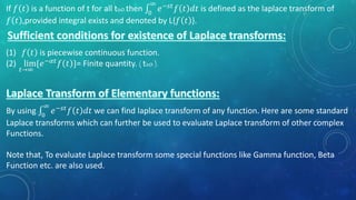 If 𝑓 𝑡 is a function of t for all t≥0 then 0
∞
𝑒−𝑠𝑡 𝑓 𝑡 𝑑𝑡 is defined as the laplace transform of
𝑓 𝑡 ,provided integral exists and denoted by L{𝑓 𝑡 }.
(1) 𝑓 𝑡 is piecewise continuous function.
(2) lim
𝑡→∞
{𝑒−𝛼𝑡 𝑓 𝑡 }= Finite quantity. ( t≥0 ).
By using 0
∞
𝑒−𝑠𝑡 𝑓 𝑡 𝑑𝑡 we can find laplace transform of any function. Here are some standard
Laplace transforms which can further be used to evaluate Laplace transform of other complex
Functions.
Note that, To evaluate Laplace transform some special functions like Gamma function, Beta
Function etc. are also used.
 