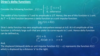 Consider the following function: 𝑓 𝑡 =
−
1
𝑇
,
−𝑇
2
< 𝑡 <
𝑇
2
0, 𝑜𝑡ℎ𝑒𝑟𝑤𝑖𝑠𝑒
The width of this function is T and its amplitude is 1/T. Hence, the are of this function is 1 unit.
As 𝑇 → 0, this function becomes a delta function or a unit impulse function.
Dirac’s delta function has zero amplitude everywhere except at t=0. At t=0 amplitude of the
function is infinitely large such that are under its curve equals to 1 unit. Hence delta function
can be defined as,
𝛿 𝑡 = 0, 𝑡 ≠ 0
−∞
∞
𝛿 𝑡 𝑑𝑡 = 1 𝑡 = 0
And,
The displaced (delayed) delta or unit impulse function 𝛿(𝑡 − 𝑎) represents the function 𝛿 𝑡
which is displaced by a distance ‘a’ to the right.
lim
𝑇→0
𝑓 𝑡 = 𝛿(𝑡)
 