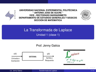 UNIVERSIDAD NACIONAL EXPERIMENTAL POLITÉCNICA
“ ANTONIO JOSE DE SUCRE ”
VICE - RECTORADO BARQUISIMETO
DEPARTAMENTO DE ESTUDIOS GENERALES Y BÁSICOS
SECCIÓN DE MATEMÁTICA
La Transformada de Laplace
Unidad 1 (clase 1)
Prof. Jenny Gatica
Lic. Jenny Gatica Transformada de Laplace 1 / 11
 