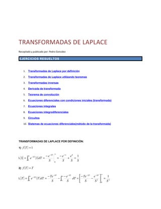 TRANSFORMADAS DE LAPLACE
Recopilado y publicado por: Pedro González

EJERCICIOS RESUELTOS



    1.     Transformadas de Laplace por definición

    2.     Transformadas de Laplace utilizando teoremas

    3.     Transformadas inversas

    4.     Derivada de transformada

    5.     Teorema de convolución

    6.     Ecuaciones diferenciales con condiciones iniciales (transformada)

    7.     Ecuaciones integrales

    8.     Ecuaciones integrodiferenciales

    9.     Circuitos

    10. Sistemas de ecuaciones diferenciales(método de la transformada)




TRANSFORMADAS DE LAPLACE POR DEFINICIÓN:

1) f ( T ) = 1

                                           − ST   ∞
                                                          − e −∞ e 0 1
                              (1) dT = − e
              ∞
L {1} =   ∫
                       − ST
                   e                                  =         +   =
           0                             S        0
                                                            S     S   S

2) f ( T ) = T

                                                                          ∞
                                               − ST    − ST
                                                                  − ST − ST
                                                                             
                               ( T ) dT = − Te − ∫0 − e dT =  − Te − e 2  = 12
               ∞                                    ∞
L {T } =   ∫
                        − ST
                   e
               0                             S        S       S        S 0 S
 