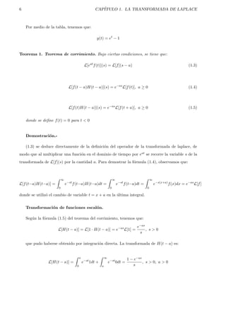 6 CAP´ITULO 1. LA TRANSFORMADA DE LAPLACE
Por medio de la tabla, tenemos que:
y(t) = et
− 1
Teorema 1. Teorema de corrimiento. Bajo ciertas condiciones, se tiene que:
L[eat
f(t)](s) = L[f](s − a) (1.3)
L[f(t − a)H(t − a)](s) = e−as
L[f(t)], a ≥ 0 (1.4)
L[f(t)H(t − a)](s) = e−as
L[f(t + a)], a ≥ 0 (1.5)
donde se deﬁne f(t) = 0 para t < 0
Demostraci´on.-
(1.3) se deduce directamente de la deﬁnici´on del operador de la transformada de laplace, de
modo que al multiplicar una funci´on en el dominio de tiempo por eat se recorre la variable s de la
transformada de L[f](s) por la cantidad a. Para demostrar la f´ormula (1.4), observamos que:
L[f(t−a)H(t−a)] =
∞
0
e−st
f(t−a)H(t−a)dt =
∞
0
e−st
f(t−a)dt =
∞
0
e−s(x+a)
f(x)dx = e−as
L[f]
donde se utiliz´o el cambio de variable t = x + a en la ´ultima integral.
Transformaci´on de funciones escal´on.
Seg´un la f´ormula (1.5) del teorema del corrimiento, tenemos que:
L[H(t − a)] = L[1 · H(t − a)] = e−as
L[1] =
e−as
s
, s > 0
que pudo haberse obtenido por integraci´on directa. La transformada de H(t − a) es:
L[H(t − a)] =
a
0
e−st
1dt +
∞
a
e−st
0dt =
1 − e−as
s
, s > 0, a > 0
 