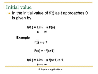 Initial value
 In the initial value of f(t) as t approaches 0
is given by
f(0 ) = Lim s F(s)
s 
f(t) = e -t
F(s) = 1/(s+1)
f(0 ) = Lim s /(s+1) = 1
s 
Example
6. Laplace applications
 