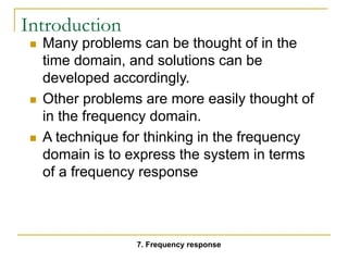 Introduction
 Many problems can be thought of in the
time domain, and solutions can be
developed accordingly.
 Other problems are more easily thought of
in the frequency domain.
 A technique for thinking in the frequency
domain is to express the system in terms
of a frequency response
7. Frequency response
 