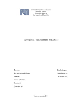 Instituto Universitario Politécnico
“Santiago Mariño”
Extensión Maturín
Esc. Ingeniería Electrónica
Ejercicios de transformada de Laplace
Profesor: Realizado por:
Ing. Mariangela Pollonais Erick Zamarripa
Materia
Teoría de Control
Sección: V
Semestre: VI
Maturín, Junio de 2014
C.I:21.067.360
 