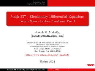 Introduction
Laplace Transforms
Math 337 - Elementary Differential Equations
Lecture Notes – Laplace Transforms: Part A
Joseph M. Mahaffy,
hmahaffy@math.sdsu.edui
Department of Mathematics and Statistics
Dynamical Systems Group
Computational Sciences Research Center
San Diego State University
San Diego, CA 92182-7720
http://www-rohan.sdsu.edu/∼jmahaffy
Spring 2022
Joseph M. Mahaffy, hmahaffy@math.sdsu.edui
Lecture Notes – Laplace Transforms: Part A
— (1/26)
 