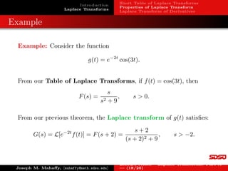 Introduction
Laplace Transforms
Short Table of Laplace Transforms
Properties of Laplace Transform
Laplace Transform of Derivatives
Examples: Laplace Transform
Example 4: Let f(t) = sin(at), t ≥ 0. But
sin(at) =
1
2i
eiat
− e−iat

.
By linearity, the Laplace transform satisfies:
L[sin(at)] =
1
2i
L[eiat
] − L[e−iat
]

=
1
2i

1
s − ia
−
1
s + ia

=
a
s2 + a2
,
s  0.
Example 5: Let f(t) = 2 + 5e−2t
− 3 sin(4t), t ≥ 0. By linearity, the
Laplace transform satisfies:
L[2 + 5e−2t
− 3 sin(4t)] = 2L[1] + 5L[e−2t
] − 3L[sin(4t)]
=
2
s
+
5
s + 2
−
12
s2 + 16
, s  0.
Joseph M. Mahaffy, hmahaffy@math.sdsu.edui
Lecture Notes – Laplace Transforms: Part A
— (10/26)
 