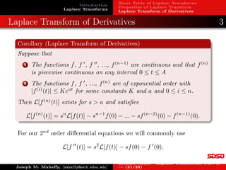 Introduction
Laplace Transforms
Short Table of Laplace Transforms
Properties of Laplace Transform
Laplace Transform of Derivatives
Examples: Laplace Transform
Example 7: Define the piecewise continuous function
f(t) =

e2t
, 0 ≤ t  1,
4, 1 ≤ t.
The Laplace transform satisfies:
F(s) =
Z ∞
0
e−st
f(t)dt =
Z 1
0
e−st
e2t
dt +
Z ∞
1
e−st
· 4dt
=
Z 1
0
e−(s−2)t
dt + 4 lim
A→∞
Z A
1
e−st
dt
= −
e−(s−2)t
s − 2
 