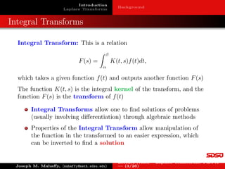 Introduction
Laplace Transforms
Background
Integral Transforms
Integral Transform: This is a relation
F(s) =
Z β
α
K(t, s)f(t)dt,
which takes a given function f(t) and outputs another function F(s)
The function K(t, s) is the integral kernel of the transform, and the
function F(s) is the transform of f(t)
Integral Transforms allow one to find solutions of problems
(usually involving differentiation) through algebraic methods
Properties of the Integral Transform allow manipulation of
the function in the transformed to an easier expression, which
can be inverted to find a solution
Joseph M. Mahaffy, hmahaffy@math.sdsu.edui
Lecture Notes – Laplace Transforms: Part A
— (3/26)
 