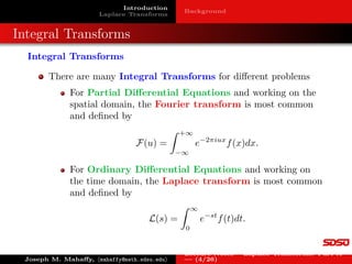 Introduction
Laplace Transforms
Background
Integral Transforms
Integral Transforms
There are many Integral Transforms for different problems
For Partial Differential Equations and working on the
spatial domain, the Fourier transform is most common
and defined by
F(u) =
Z +∞
−∞
e−2πiux
f(x)dx.
For Ordinary Differential Equations and working on
the time domain, the Laplace transform is most common
and defined by
L(s) =
Z ∞
0
e−st
f(t)dt.
Joseph M. Mahaffy, hmahaffy@math.sdsu.edui
Lecture Notes – Laplace Transforms: Part A
— (4/26)
 