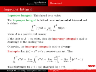 Introduction
Laplace Transforms
Background
Improper Integral
Improper Integral: This should be a review
The improper integral is defined on an unbounded interval and
is defined Z ∞
α
f(t)dt = lim
A→∞
Z A
α
f(t)dt,
where A is a positive real number
If the limit as A → ∞ exists, then the improper integral is said to
converge to the limiting value
Otherwise, the improper integral is said to diverge
Example: Let f(t) = ect
with c nonzero constant. Then
Z ∞
0
ect
dt = lim
A→∞
Z A
0
ect
dt = lim
A→∞
ect
c
 
