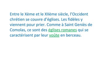 Entre le Xème et le XIIème siècle, l’Occident
chrétien se couvre d’églises. Les fidèles y
viennent pour prier. Comme à Saint Geniès de
Comolas, ce sont des églises romanes qui se
caractérisent par leur voûte en berceau.
 