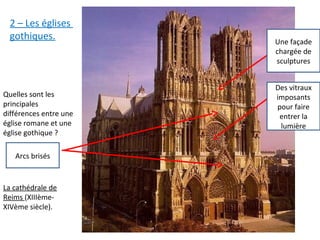 La cathédrale de
Reims (XIIIème-
XIVème siècle).
Quelles sont les
principales
différences entre une
église romane et une
église gothique ?
Une façade
chargée de
sculptures
Des vitraux
imposants
pour faire
entrer la
lumière
Arcs brisés
2 – Les églises
gothiques.
 
