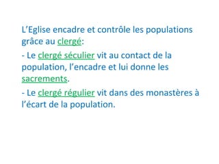 L’Eglise encadre et contrôle les populations
grâce au clergé:
- Le clergé séculier vit au contact de la
population, l’encadre et lui donne les
sacrements.
- Le clergé régulier vit dans des monastères à
l’écart de la population.
 