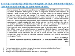 2 – Les pratiques des chrétiens témoignent de leur sentiment religieux :
l’exemple du pélerinage de Saint-Remi à Reims.
Pour se procurer des ressource supplémentaires, l’abbé Odon de Saint Remi cherche à attirer
davantage de pèlerins à l’abbaye de St Remi et songe alors à une nouvelle translation de
reliques. L’abbé déclare alors que toutes les offrandes faites par les pèlerins seraient
consacrées à venir en aide aux moines. A ce moment les miracles se multiplient, et les
pèlerins viennent en si grande foule qu’ils peuvent à peine tenir dans le bourg de Saint Remi.
Il affirme avoir été personnellement témoin de nombreux miracles : il a touché les membres
guéris, il a soutenu lui-même les malades et les a amenés jusqu’au tombeau du saint. Il n’y a
pas de rapport entre la maladie et la façon dont la guérison intervient : en faisant des prières,
en touchant les reliques, etc. Certains sont guéris dès leur arrivée, d’autres doivent attendre
plusieurs jours et parfois plusieurs semaines, voire ne sont pas guéris du tout.
Pour l’historien, il est évidemment très difficile de savoir si la guérison était réelle ou non, et
plus difficile encore de connaître la cause de la guérison. De toute façon, il nous suffit qu’au
XIIème siècle on ait été convaincu de se trouver en présence de miracles, c’est-à-dire
d’interventions divines dépassant les lois de la nature, et que cette croyance ait été
suffisamment enracinée dans la mentalité populaire médiévale, pour que ce phénomène
mérite qu’on l’étudie.
Pierre-André Sigal,
Maladie, pèlerinage et guérison au XIIe siècle. Les miracles de saint Gibrien à Reims,
1969.
1) Pourquoi les chrétiens se rendent en grand nombre à l’abbaye Saint-Remi de Reims ?
2) Que faut-il faire pour espérer un miracle ?
3) Pourquoi est-il important pour l’historien d’étudier ce pèlerinage ?
 