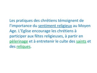 Les pratiques des chrétiens témoignent de
l’importance du sentiment religieux au Moyen
Age. L’Eglise encourage les chrétiens à
participer aux fêtes religieuses, à partir en
pèlerinage et à entretenir le culte des saints et
des reliques.
 