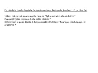 Extrait de la bande dessinée Le dernier cathare, Delalande, Lambert, t.1, p.11 et 14.
1)Dans cet extrait, contre quelle hérésie l’Eglise décide-t-elle de lutter ?
2)A quoi l’Eglise compare-t-elle cette hérésie ?
3)Comment le pape décide-t-il de combattre l’hérésie ? Pourquoi cela lui pose-t-il
problème ?
 