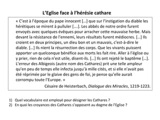 « C’est à l’époque du pape innocent […] que sur l’instigation du diable les 
hérétiques se mirent à pulluler [….]. Les abbés de notre ordre furent 
envoyés avec quelques évêques pour arracher cette mauvaise herbe. Mais 
devant la résistance de l’ennemi, leurs résultats furent médiocres. […] Ils 
croient en deux principes, un dieu bon et un mauvais, c’est-à-dire le 
diable. […] Ils nient la résurrection des corps. Que les vivants puissent 
apporter un quelconque bénéfice aux morts les fait rire. Aller à l’église ou 
y prier, rien de cela n’est utile, disent-ils. […] Ils ont rejeté le baptême […]. 
L’erreur des Albigeois (autre nom des Cathares) prit une telle ampleur 
qu’en peu de temps elle infecta jusqu’à mille cités, et si elle n’avait pas 
été réprimée par le glaive des gens de foi, je pense qu’elle aurait 
corrompu toute l’Europe. »
Césaire de Heisterbach, Dialogue des Miracles, 1219-1223.
L’Eglise face à l’hérésie cathare
1) Quel vocabulaire est employé pour désigner les Cathares ?
2) En quoi les croyances des Cathares s’opposent au dogme de l’Eglise ?
 