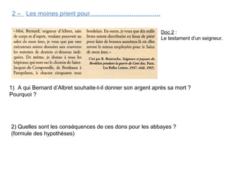 2 – Les moines prient pour…………………………….
1) A qui Bernard d’Albret souhaite-t-il donner son argent après sa mort ?
Pourquoi ?
2) Quelles sont les conséquences de ces dons pour les abbayes ?
(formule des hypothèses)
Doc 2 :
Le testament d’un seigneur.
 