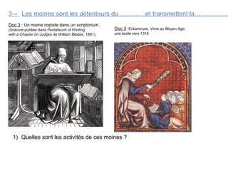 3 –
Doc 3 : Un moine copiste dans un scriptorium.
(Gravure publiée dans Pentateuch of Printing
with a Chapter on Judges de William Blades, 1891).
Les moines sont les détenteurs du …………et transmettent la…………….
1) Quelles sont les activités de ces moines ?
Doc 3 :Enluminure, Vivre au Moyen Age,
une école vers 1315
 