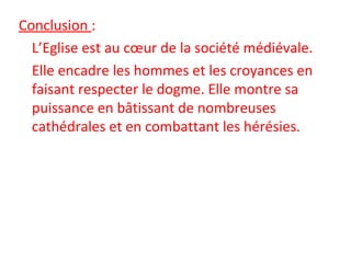 Conclusion :
L’Eglise est au cœur de la société médiévale.
Elle encadre les hommes et les croyances en 
faisant respecter le dogme. Elle montre sa 
puissance en bâtissant de nombreuses 
cathédrales et en combattant les hérésies.
 