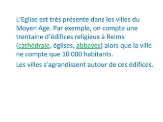 L’Eglise est très présente dans les villes du
Moyen Age. Par exemple, on compte une
trentaine d’édifices religieux à Reims
(cathédrale, églises, abbayes) alors que la ville
ne compte que 10 000 habitants.
Les villes s’agrandissent autour de ces édifices.
 