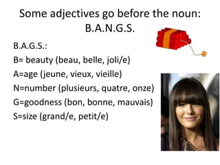Some adjectives go before the noun:
             B.A.N.G.S.
B.A.G.S.:
B= beauty (beau, belle, joli/e)
A=age (jeune, vieux, vieille)
N=number (plusieurs, quatre, onze)
G=goodness (bon, bonne, mauvais)
S=size (grand/e, petit/e)
 