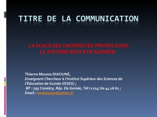 Thierno  Moussa DIAOUNÉ, Enseignant Chercheur à l’Institut Supérieur des Sciences de l’Éducation de Guinée (ISSEG) ; BP : 795 Conakry, Rép. De Guinée, Tél (+224) 60 44 16 61 ;  Email :  [email_address] LA PLACE DES UNIVERSITÉS PRIVÉES DANS LE  SYSTÈME ÉDUCATIF  GUINÉEN   