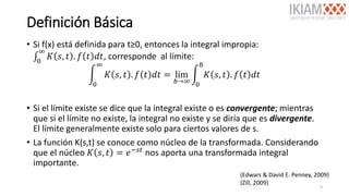 Definición Básica
• Si f(x) está definida para t≥0, entonces la integral impropia:
‫׬‬0
∞
𝐾 𝑠, 𝑡 . 𝑓 𝑡 𝑑𝑡, corresponde al límite:
න
0
∞
𝐾 𝑠, 𝑡 . 𝑓 𝑡 𝑑𝑡 = lim
𝑏→∞
න
0
𝑏
𝐾 𝑠, 𝑡 . 𝑓 𝑡 𝑑𝑡
• Si el límite existe se dice que la integral existe o es convergente; mientras
que si el límite no existe, la integral no existe y se diría que es divergente.
El límite generalmente existe solo para ciertos valores de s.
• La función K(s,t) se conoce como núcleo de la transformada. Considerando
que el núcleo 𝐾 𝑠, 𝑡 = 𝑒−𝑠𝑡
nos aporta una transformada integral
importante.
(Edwars & David E. Penney, 2009)
(Zill, 2009)
4
 