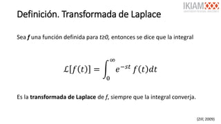 Definición. Transformada de Laplace
Sea f una función definida para t≥0, entonces se dice que la integral
ℒ 𝑓 𝑡 = න
0
∞
𝑒−𝑠𝑡
𝑓 𝑡 𝑑𝑡
Es la transformada de Laplace de f, siempre que la integral converja.
(Zill, 2009)5
 