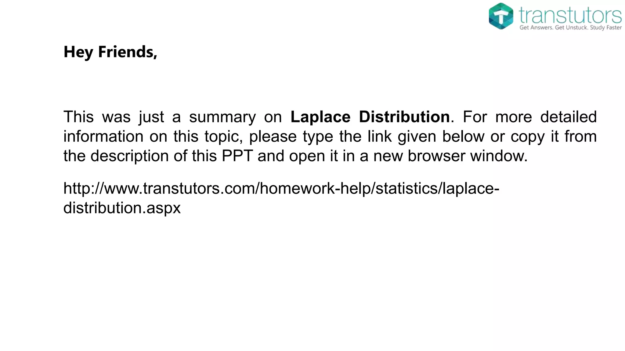 Hey Friends,
This was just a summary on Laplace Distribution. For more detailed
information on this topic, please type the link given below or copy it from
the description of this PPT and open it in a new browser window.
http://www.transtutors.com/homework-help/statistics/laplace-
distribution.aspx