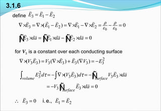 for V3 is a constant over each conducting surface
define
3.1.6
3 1 2E E E= −
v v v
0 0
3 1 2 1 2( ) 0E E E E E
ρ ρ
ε ε
∇× = ∇× − = ∇× −∇× = − =
rv v v v
3 1 2 0E da E da E da× = × − × =∫ ∫ ∫
v v vv v v
Ñ Ñ Ñ
2
3 3 3 3 3 3 3( ) ( ) ( )V E V E E V E∇× = ∇× + ∇ = −
v v v
2
3 3 3 3 3( )
volume surface
E d V E d V E daτ τ= − ∇× = − ×∫ ∫ ∫
v v v
Ñ
3 3 0
surface
V E da= − × =∫
v v
Ñ
3 1 20E E E∴ = =
v v v
i.e.,
 