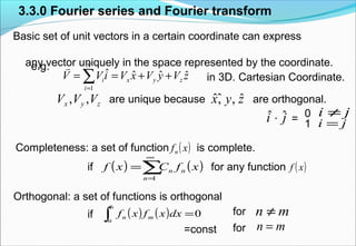 ˆˆ ˆ, ,x y zare unique because
3.3.0 Fourier series and Fourier transform
Basic set of unit vectors in a certain coordinate can express
any vector uniquely in the space represented by the coordinate.e.g.
Completeness: a set of function ( )xfn
( ) ( )xfCxf n
n
n∑
∞
=
=
1
( )xf
is complete.
if for any function
Orthogonal: a set of functions is orthogonal
if ( ) ( ) 0=∫ dxxfxf m
b
a
n
mn ≠
=const
for
for mn =
in 3D. Cartesian Coordinate.zVyVxViVV zyx
N
i
i ˆˆˆˆ
1
++== ∑=

zyx VVV ,, are orthogonal.
ji ˆˆ ⋅ = i j=
i j≠0
1
 