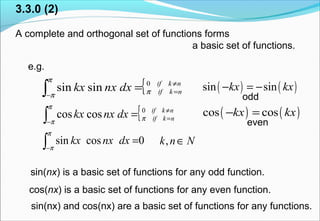 3.3.0 (2)
A complete and orthogonal set of functions forms
a basic set of functions.
e.g.
Nnk ∈,
( ) ( )sin sinkx kx− = −
( ) ( )cos coskx kx− =
odd
{ nkif
nkifdxnxkx ≠
=
−∫ = 0
coscos π
π
π
0cossin∫−
=
π
π
dxnxkx
{ nkif
nkifdxnxkx ≠
=
−∫ = 0
sinsin π
π
π
even
sin(nx) is a basic set of functions for any odd function.
cos(nx) is a basic set of functions for any even function.
sin(nx) and cos(nx) are a basic set of functions for any functions.
 
