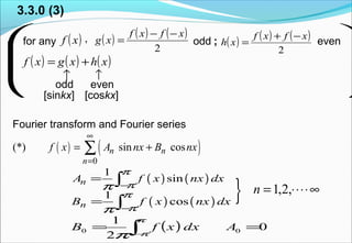 




for any ( )xf ( ) ( ) ( )
2
xfxf
xg
−−
= ( ) ( ) ( )
2
xfxf
xh
−+
=odd
( ) ( ) ( )xhxgxf +=
even
3.3.0 (3)
,
↑
odd
↑
even
[sinkx] [coskx]
Fourier transform and Fourier series
( ) ( )
0
(*) sin cosn n
n
f x A nx B nx
∞
=
= +∑
( ) ( )
1
sinnA f x nx dx
π
ππ −
= ∫
( ) ( )
1
cosnB f x nx dx
π
ππ −
= ∫
( ) 0
2
1
00 == ∫−
AdxxfB
π
ππ
} ∞⋅⋅⋅⋅= ,2,1n
;
 