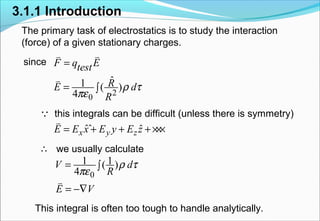 3.1.1 Introduction
The primary task of electrostatics is to study the interaction
(force) of a given stationary charges.
since
this integrals can be difficult (unless there is symmetry)
we usually calculate
This integral is often too tough to handle analytically.
2
0
ˆ1 ( )
4
F q Etest
RE d
R
ρ τ
πε
=
= ∫
v v
v
ˆˆ ˆx y zE E x E y E z= + + +×××
v
0
1 1( )
4
V d
R
E V
ρ τ
πε
= ∫
= −∇
v
∴
Q
 