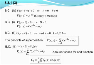 3.3.1 (3)
B.C. (iv) ( ) 0 0, 0V x A k→ ∞ → ⇒ = >
B.C. (i) ( 0) 0 0V y D= = ⇒ =
=),( yxV kx
e−
)cossin( kyDkyC +
( , ) sinkx
V x y Ce ky−
=
B.C. (ii) ( ) 0 sin 0 1,2,3V y k kπ π= = ⇒ = = L
B.C. (iii) )()0( 0 yVxV ==
=)(0 yV
1
sinkx
k
k
C e ky
∞
−
=
∑ A fourier series for odd function
00
2
( )sinkC V y ky dyπ
π
= ∫
The principle of superposition =),( yxV
1
sinkx
k
Ce ky
∞
−
=
∑
 