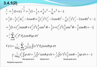 3.4.1(2)
1 1 3 52 2 3 3
2 8 16
[1 ( )( 2cos ) ( ) ( 2cos ) ( ) ( 2cos ) ]
r r r r r r
r r r r r r r
θ θ θ
′ ′ ′ ′ ′ ′
= − − + − − − +L
1 3 1 5 32 2 3 3
2 2 2 2
[1 ( )cos ( ) ( cos ) ( ) ( cos cos ) ]
r r r
r r r r
θ θ θ θ
′ ′ ′
= + + − + − +L
1
0
( ) (cos )
r n
nr r
n
P dθ ρ τ
∞
′
=
′= ∑
Monopole term Dipole term Quadrupole term
Multipole expansion
1
1 1 1 1 3 52 32
2 8 16
(1 ) (1 )
r r
−
∈ ∈ ∈= +∈ = − + − +L
r
1
( 1)4 0 0
1 1 1 1 3 12
2 34 2 20
1
( ) ( ) (cos )
[ cos ( ) ( cos ) ]
n
nn
n
r r r
V r r P d
r
d r d r d
πε
πε
θ ρ τ
ρ τ θ ρ τ θ ρ τ
∞
+
=
′=
′ ′= + + − +
∑ ∫
∫ ∫ ∫ L
 